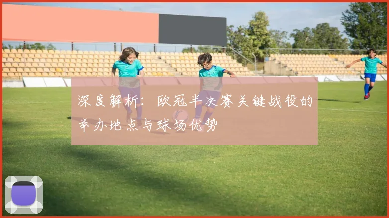 深度解析：欧冠半决赛关键战役的举办地点与球场优势