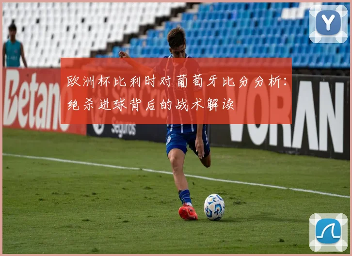 欧洲杯比利时对葡萄牙比分分析：绝杀进球背后的战术解读