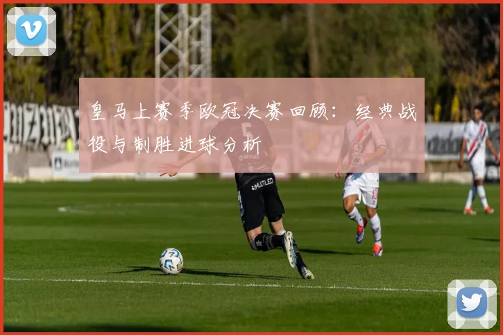 皇马上赛季欧冠决赛回顾：经典战役与制胜进球分析